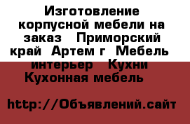 Изготовление корпусной мебели на заказ - Приморский край, Артем г. Мебель, интерьер » Кухни. Кухонная мебель   